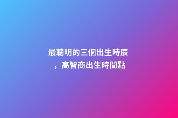 最聰明的三個出生時辰，高智商出生時間點